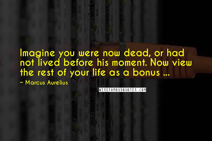 Marcus Aurelius Quotes: Imagine you were now dead, or had not lived before his moment. Now view the rest of your life as a bonus ...