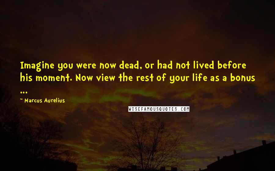 Marcus Aurelius Quotes: Imagine you were now dead, or had not lived before his moment. Now view the rest of your life as a bonus ...