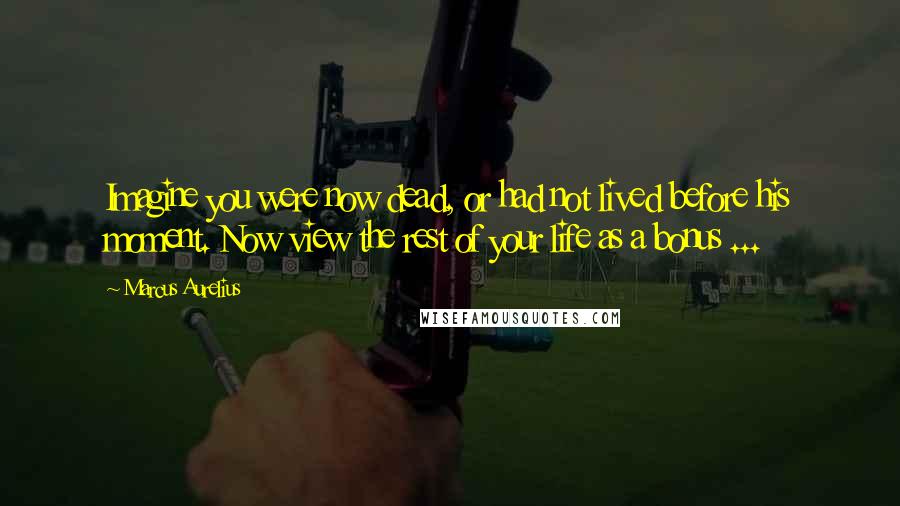 Marcus Aurelius Quotes: Imagine you were now dead, or had not lived before his moment. Now view the rest of your life as a bonus ...