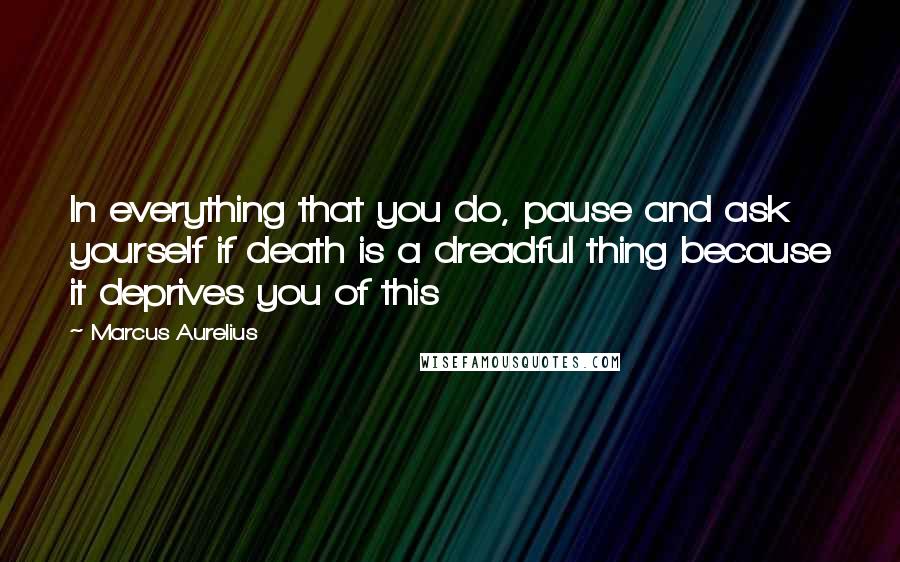 Marcus Aurelius Quotes: In everything that you do, pause and ask yourself if death is a dreadful thing because it deprives you of this