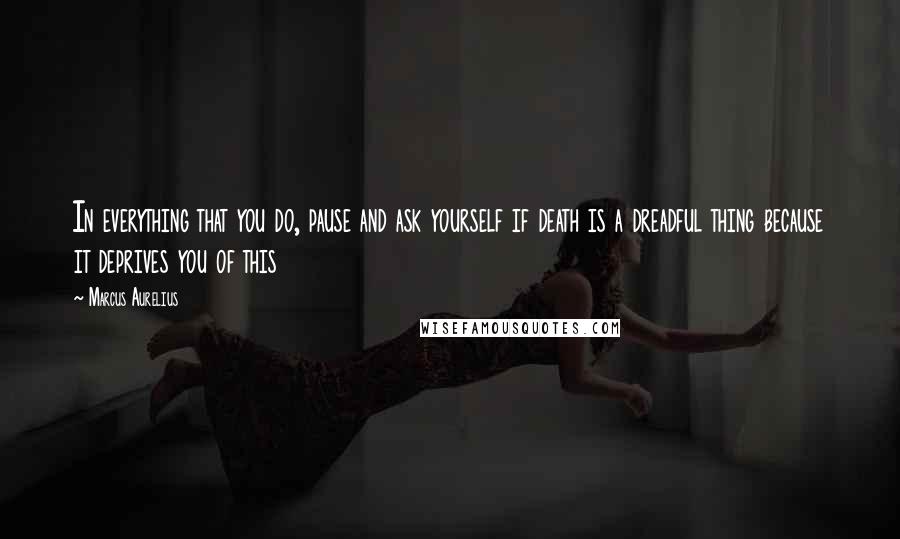 Marcus Aurelius Quotes: In everything that you do, pause and ask yourself if death is a dreadful thing because it deprives you of this