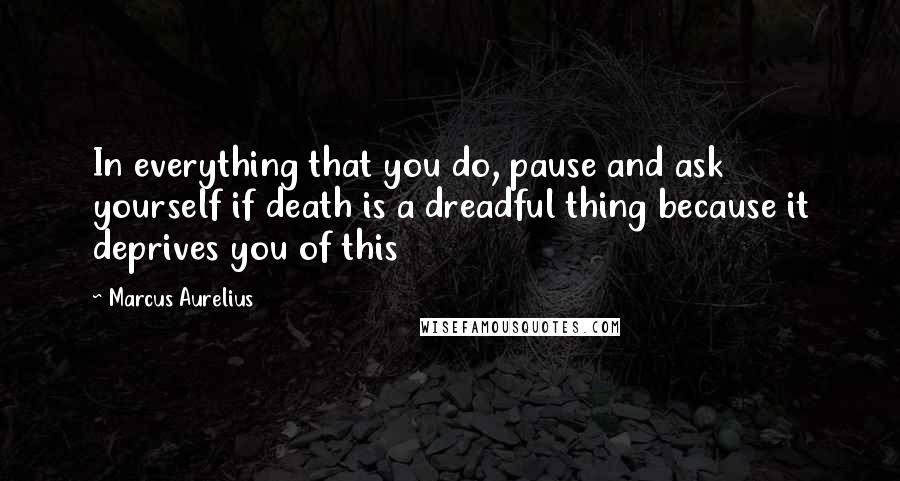 Marcus Aurelius Quotes: In everything that you do, pause and ask yourself if death is a dreadful thing because it deprives you of this