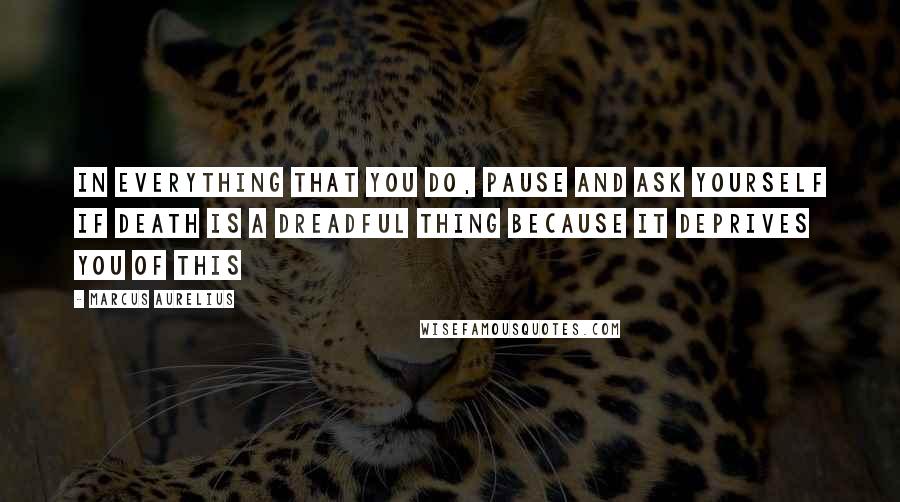 Marcus Aurelius Quotes: In everything that you do, pause and ask yourself if death is a dreadful thing because it deprives you of this