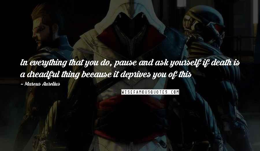 Marcus Aurelius Quotes: In everything that you do, pause and ask yourself if death is a dreadful thing because it deprives you of this