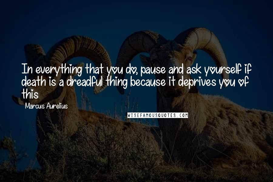 Marcus Aurelius Quotes: In everything that you do, pause and ask yourself if death is a dreadful thing because it deprives you of this