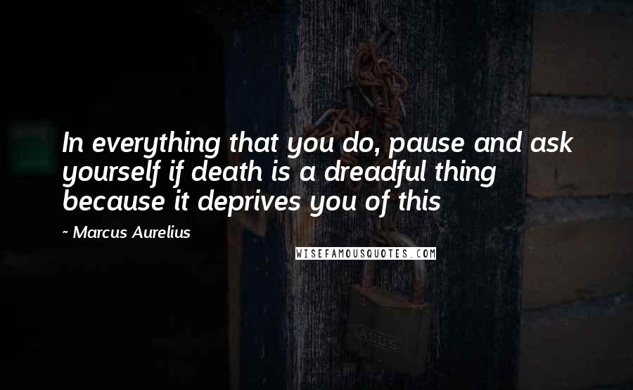 Marcus Aurelius Quotes: In everything that you do, pause and ask yourself if death is a dreadful thing because it deprives you of this