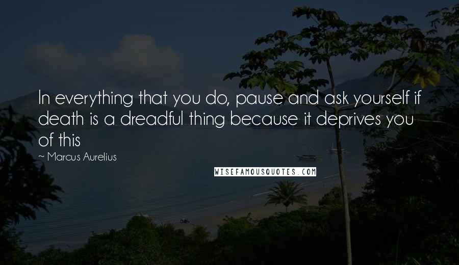 Marcus Aurelius Quotes: In everything that you do, pause and ask yourself if death is a dreadful thing because it deprives you of this