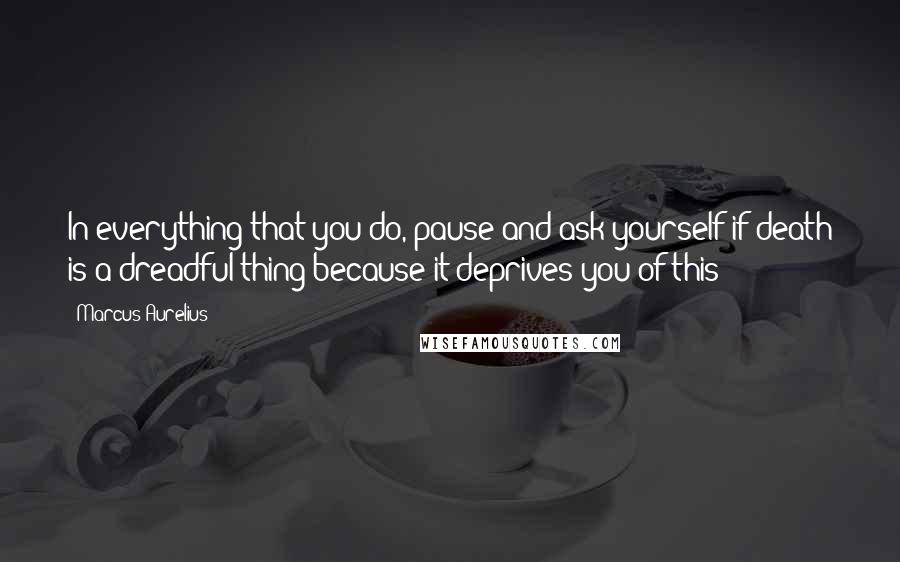 Marcus Aurelius Quotes: In everything that you do, pause and ask yourself if death is a dreadful thing because it deprives you of this