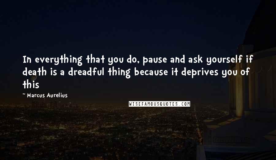 Marcus Aurelius Quotes: In everything that you do, pause and ask yourself if death is a dreadful thing because it deprives you of this