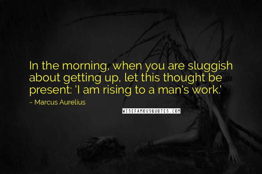 Marcus Aurelius Quotes: In the morning, when you are sluggish about getting up, let this thought be present: 'I am rising to a man's work.'