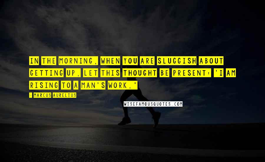Marcus Aurelius Quotes: In the morning, when you are sluggish about getting up, let this thought be present: 'I am rising to a man's work.'