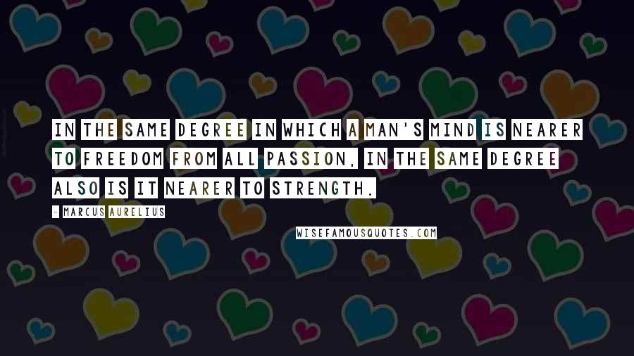 Marcus Aurelius Quotes: In the same degree in which a man's mind is nearer to freedom from all passion, in the same degree also is it nearer to strength.