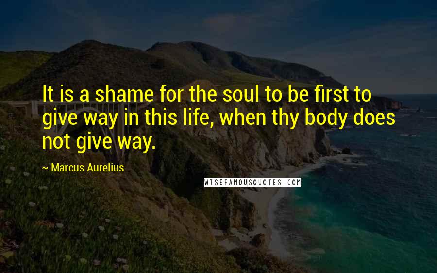 Marcus Aurelius Quotes: It is a shame for the soul to be first to give way in this life, when thy body does not give way.