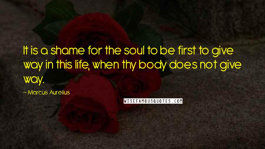 Marcus Aurelius Quotes: It is a shame for the soul to be first to give way in this life, when thy body does not give way.