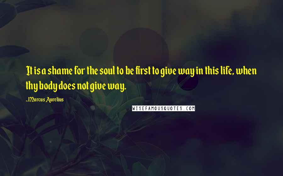 Marcus Aurelius Quotes: It is a shame for the soul to be first to give way in this life, when thy body does not give way.