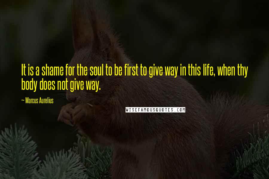 Marcus Aurelius Quotes: It is a shame for the soul to be first to give way in this life, when thy body does not give way.