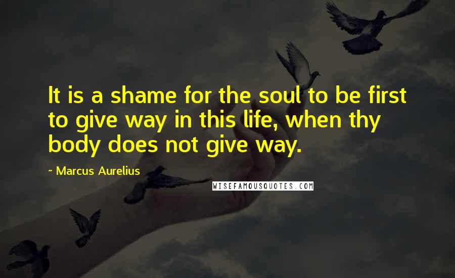 Marcus Aurelius Quotes: It is a shame for the soul to be first to give way in this life, when thy body does not give way.