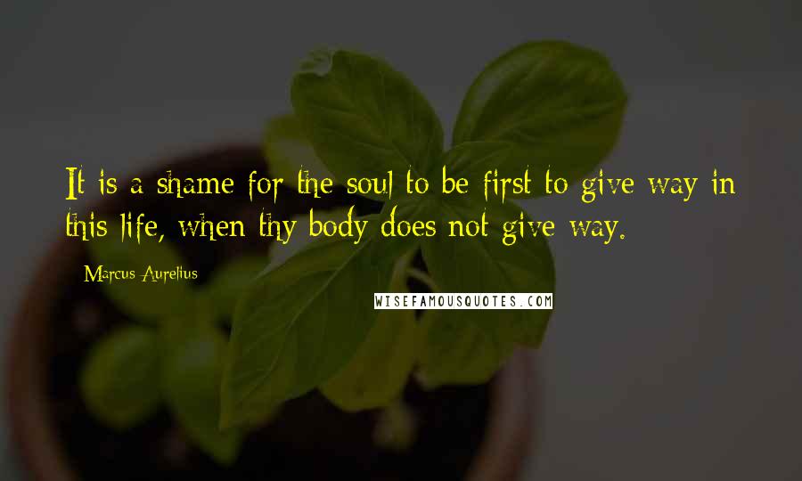 Marcus Aurelius Quotes: It is a shame for the soul to be first to give way in this life, when thy body does not give way.