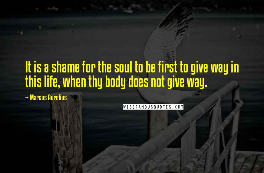 Marcus Aurelius Quotes: It is a shame for the soul to be first to give way in this life, when thy body does not give way.
