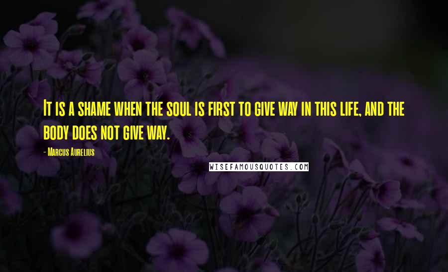 Marcus Aurelius Quotes: It is a shame when the soul is first to give way in this life, and the body does not give way.