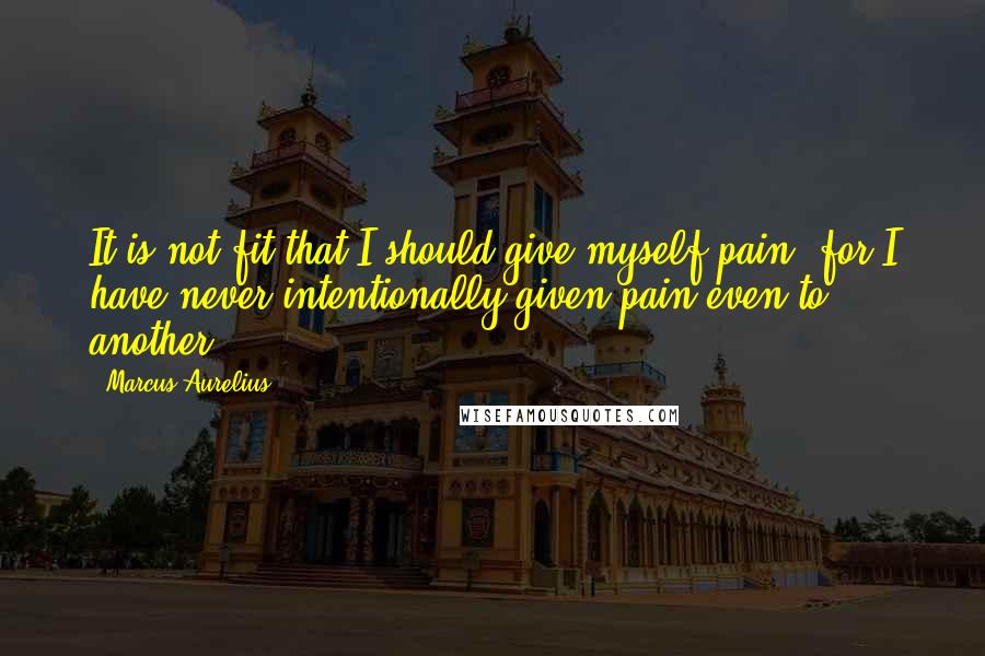 Marcus Aurelius Quotes: It is not fit that I should give myself pain, for I have never intentionally given pain even to another.