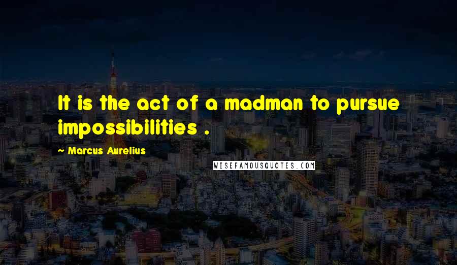 Marcus Aurelius Quotes: It is the act of a madman to pursue impossibilities .