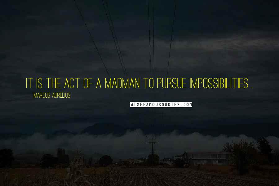 Marcus Aurelius Quotes: It is the act of a madman to pursue impossibilities .