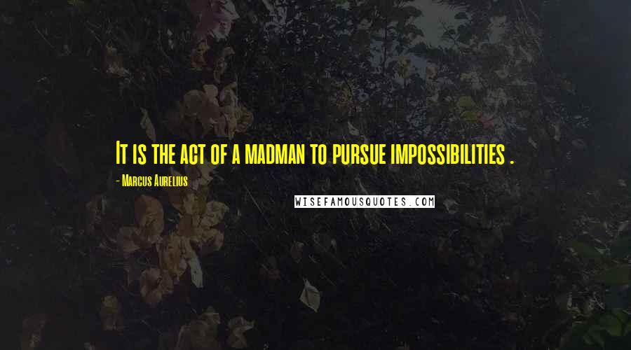 Marcus Aurelius Quotes: It is the act of a madman to pursue impossibilities .