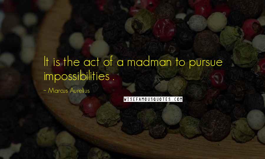 Marcus Aurelius Quotes: It is the act of a madman to pursue impossibilities .