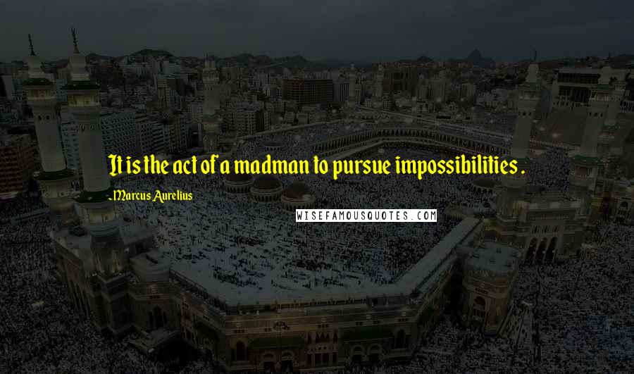 Marcus Aurelius Quotes: It is the act of a madman to pursue impossibilities .