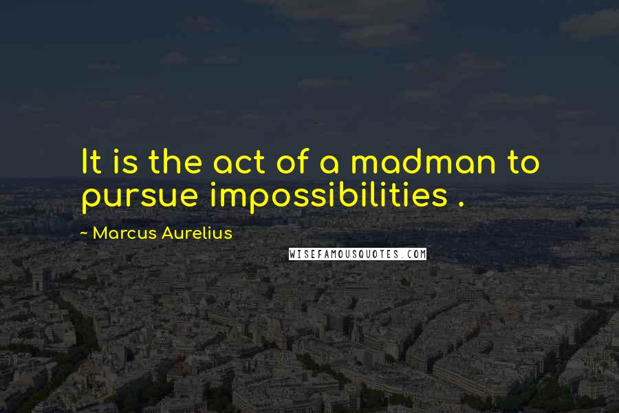 Marcus Aurelius Quotes: It is the act of a madman to pursue impossibilities .