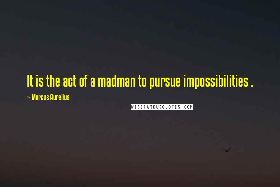 Marcus Aurelius Quotes: It is the act of a madman to pursue impossibilities .