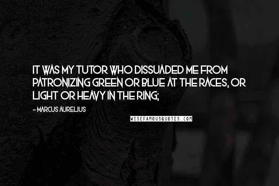 Marcus Aurelius Quotes: It was my tutor who dissuaded me from patronizing Green or Blue at the races, or Light or Heavy in the ring;