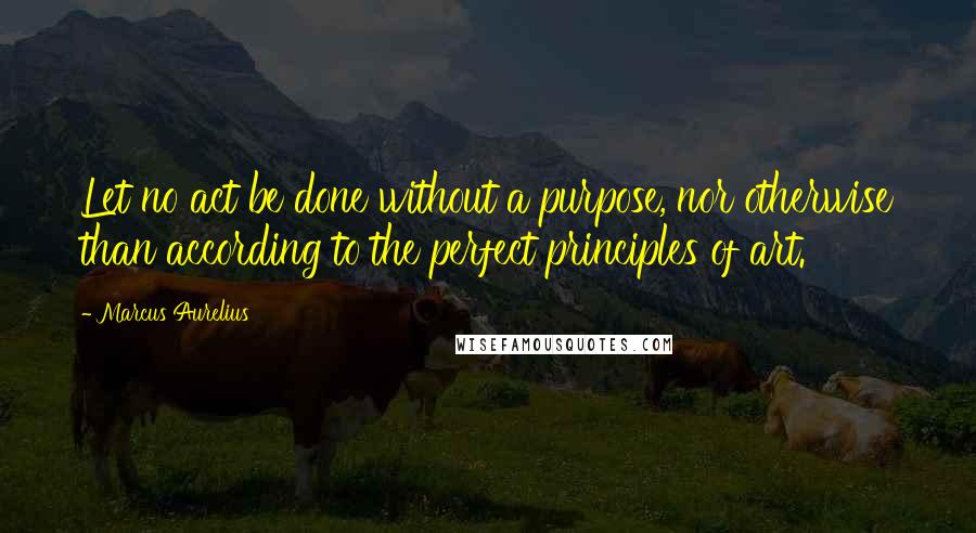 Marcus Aurelius Quotes: Let no act be done without a purpose, nor otherwise than according to the perfect principles of art.