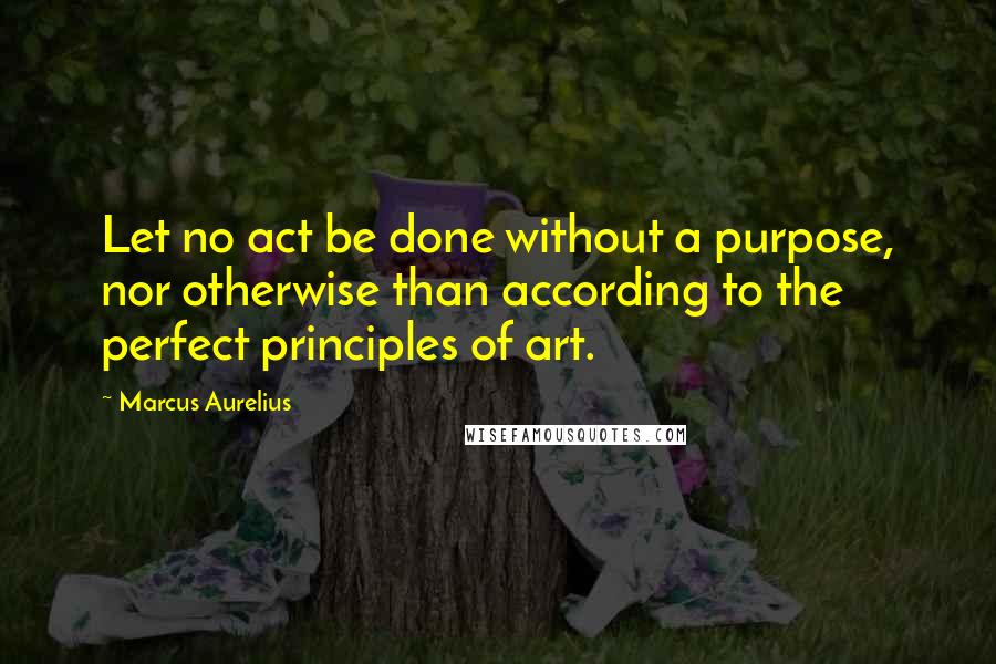 Marcus Aurelius Quotes: Let no act be done without a purpose, nor otherwise than according to the perfect principles of art.