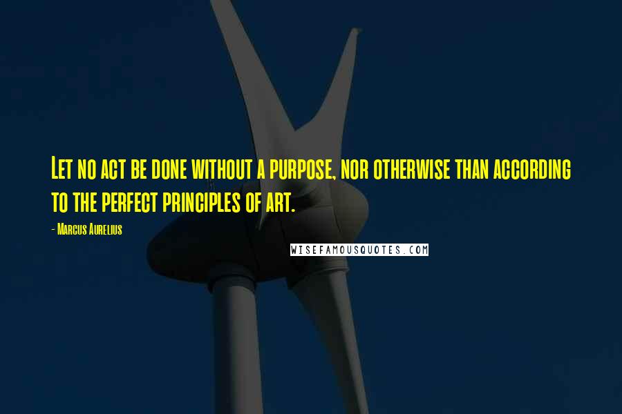 Marcus Aurelius Quotes: Let no act be done without a purpose, nor otherwise than according to the perfect principles of art.