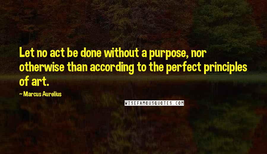 Marcus Aurelius Quotes: Let no act be done without a purpose, nor otherwise than according to the perfect principles of art.