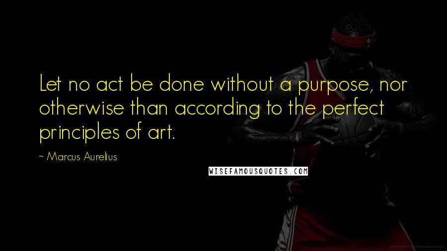 Marcus Aurelius Quotes: Let no act be done without a purpose, nor otherwise than according to the perfect principles of art.