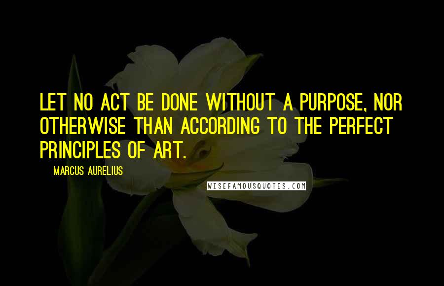 Marcus Aurelius Quotes: Let no act be done without a purpose, nor otherwise than according to the perfect principles of art.