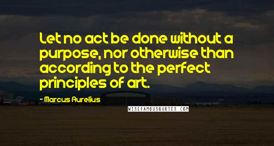 Marcus Aurelius Quotes: Let no act be done without a purpose, nor otherwise than according to the perfect principles of art.