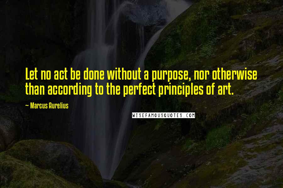 Marcus Aurelius Quotes: Let no act be done without a purpose, nor otherwise than according to the perfect principles of art.