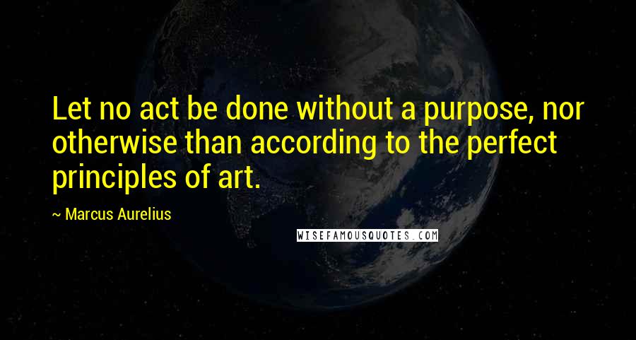 Marcus Aurelius Quotes: Let no act be done without a purpose, nor otherwise than according to the perfect principles of art.