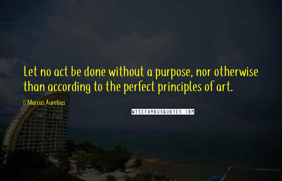 Marcus Aurelius Quotes: Let no act be done without a purpose, nor otherwise than according to the perfect principles of art.