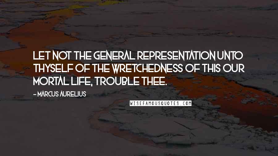 Marcus Aurelius Quotes: Let not the general representation unto thyself of the wretchedness of this our mortal life, trouble thee.