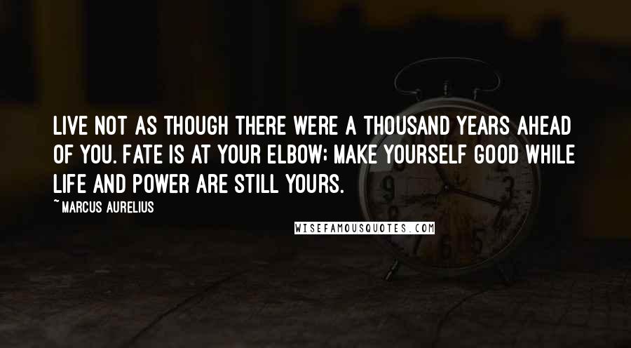 Marcus Aurelius Quotes: Live not as though there were a thousand years ahead of you. Fate is at your elbow; make yourself good while life and power are still yours.