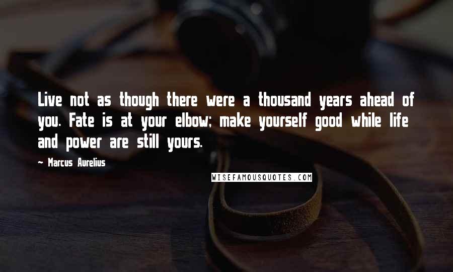 Marcus Aurelius Quotes: Live not as though there were a thousand years ahead of you. Fate is at your elbow; make yourself good while life and power are still yours.