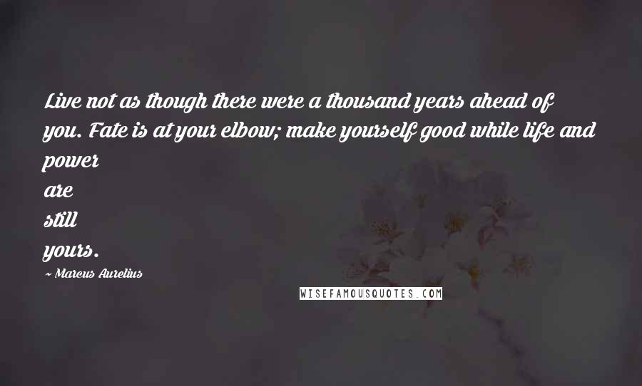 Marcus Aurelius Quotes: Live not as though there were a thousand years ahead of you. Fate is at your elbow; make yourself good while life and power are still yours.