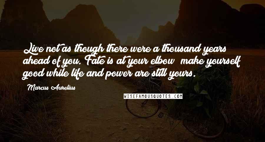 Marcus Aurelius Quotes: Live not as though there were a thousand years ahead of you. Fate is at your elbow; make yourself good while life and power are still yours.