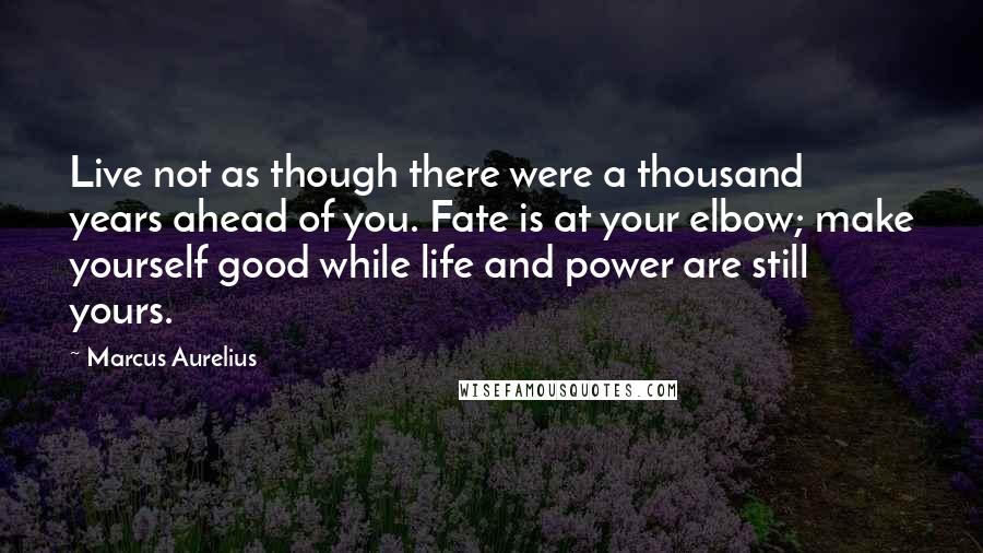 Marcus Aurelius Quotes: Live not as though there were a thousand years ahead of you. Fate is at your elbow; make yourself good while life and power are still yours.