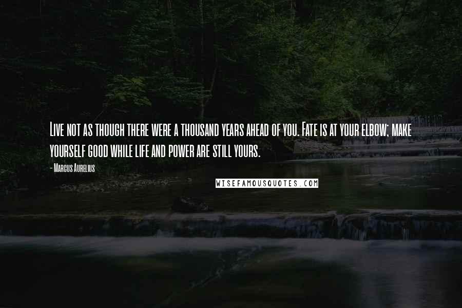 Marcus Aurelius Quotes: Live not as though there were a thousand years ahead of you. Fate is at your elbow; make yourself good while life and power are still yours.